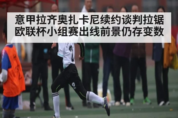 意甲拉齐奥扎卡尼续约谈判拉锯 欧联杯小组赛出线前景仍存变数