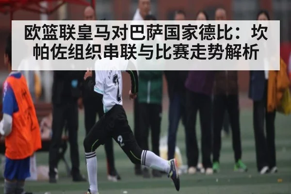 欧篮联皇马对巴萨国家德比：坎帕佐组织串联与比赛走势解析