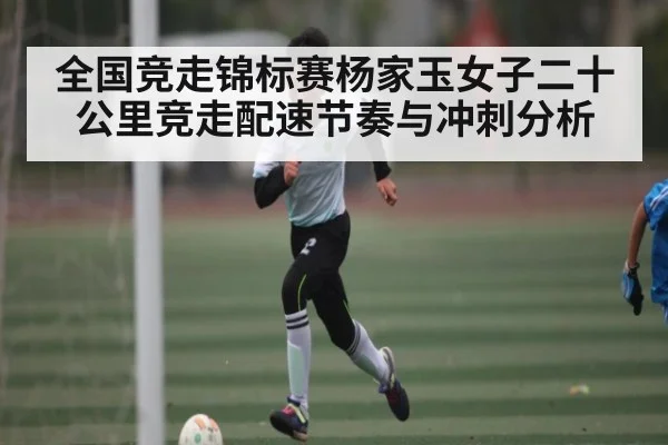 全国竞走锦标赛杨家玉女子二十公里竞走配速节奏与冲刺分析