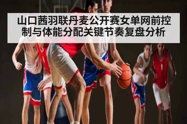 山口茜羽联丹麦公开赛女单网前控制与体能分配关键节奏复盘分析